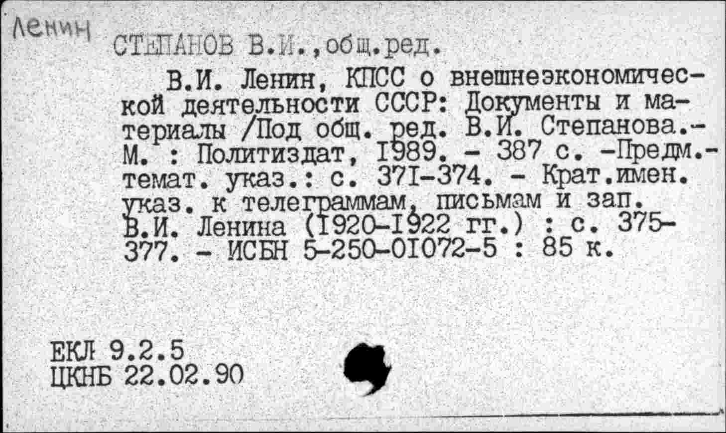 ﻿СТЕПАНОВ В. И., об щ. ред.
В. И. Ленин, КПСС о внешне экономия ес кой деятельности СССР: Документы и материалы /Под общ. ред. В.И. Степанова. М. : Политиздат, 1989. - 387 с. -Преда темат. указ.: с. 371-374. - Крат.имен, указ, к телеграммам, письмам и зап. В.И. Ленина (1920-1922 гг.) : с. 375-377. - ИСБН 5-250-01072-5 : 85 к.
ЕКЛ 9.2.5
ЦКНБ 22.02.90